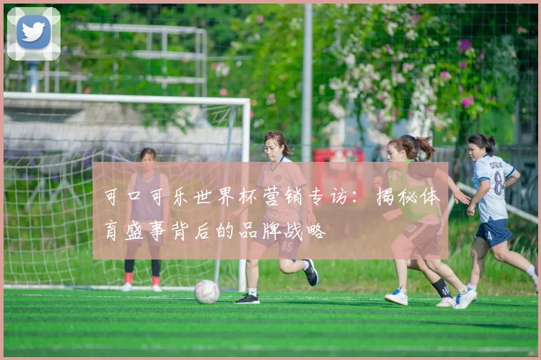 可口可乐世界杯营销专访：揭秘体育盛事背后的品牌战略