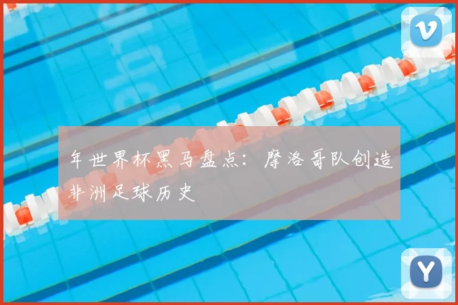 年世界杯黑马盘点:摩洛哥队创造非洲足球历史