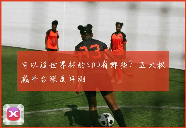 可以追世界杯的app有哪些？五大权威平台深度评测