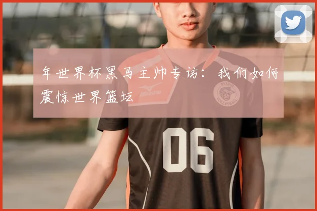 年世界杯黑马主帅专访:我们如何震惊世界篮坛