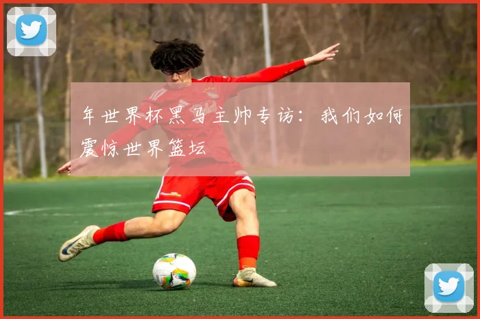 年世界杯黑马主帅专访：我们如何震惊世界篮坛