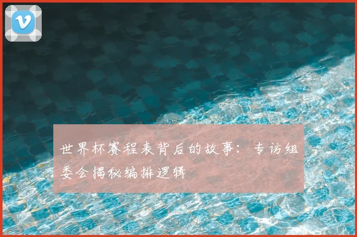 世界杯赛程表背后的故事：专访组委会揭秘编排逻辑