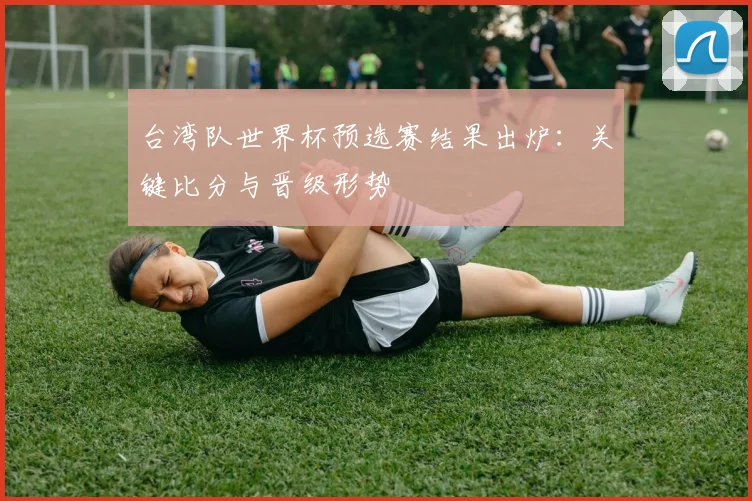 台湾队世界杯预选赛结果出炉：关键比分与晋级形势