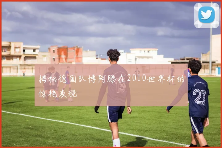 揭秘德国队博阿滕在2010世界杯的惊艳表现