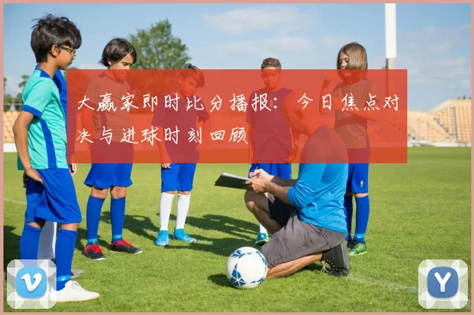 大赢家即时比分播报:今日焦点对决与进球时刻回顾