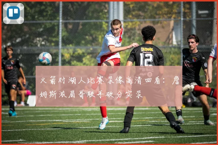 火箭对湖人比赛录像高清回看:詹姆斯浓眉哥联手砍分实录