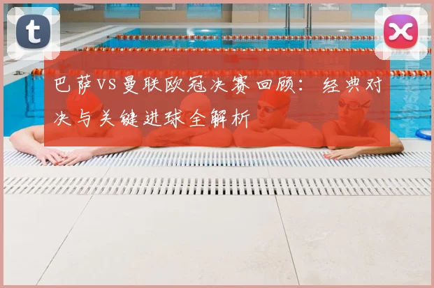 巴萨vs曼联欧冠决赛回顾：经典对决与关键进球全解析