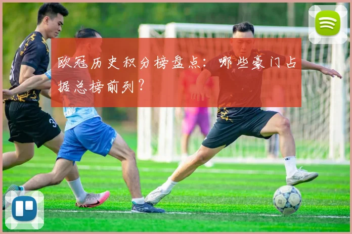 欧冠历史积分榜盘点：哪些豪门占据总榜前列？
