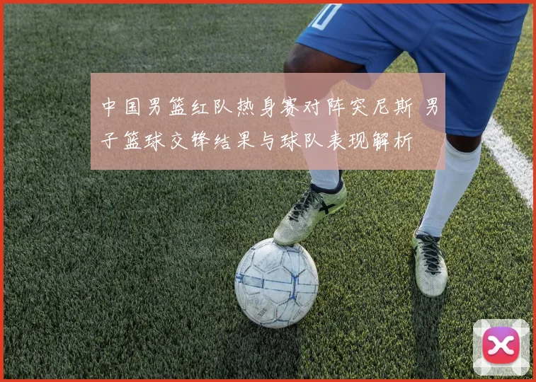中国男篮红队热身赛对阵突尼斯 男子篮球交锋结果与球队表现解析