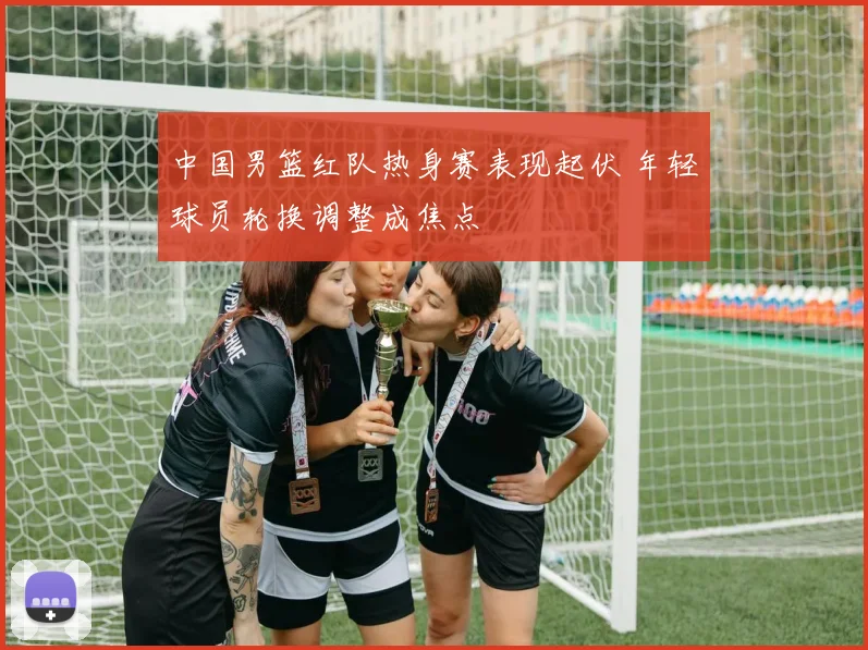 中国男篮红队热身赛表现起伏 年轻球员轮换调整成焦点