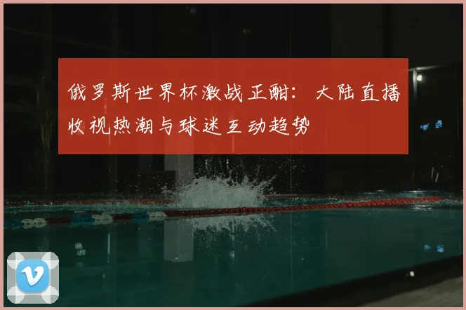 俄罗斯世界杯激战正酣：大陆直播收视热潮与球迷互动趋势