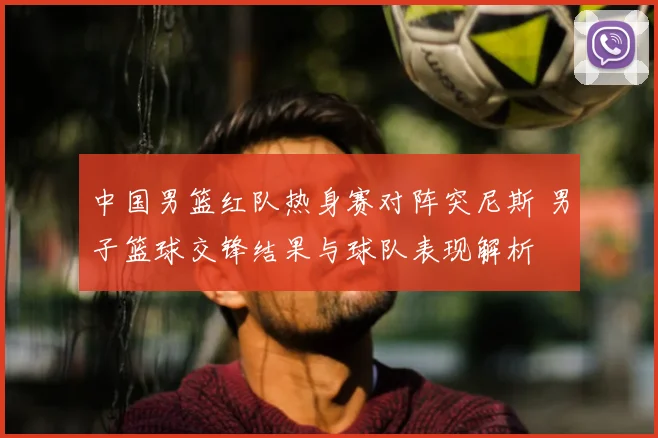 中国男篮红队热身赛对阵突尼斯 男子篮球交锋结果与球队表现解析