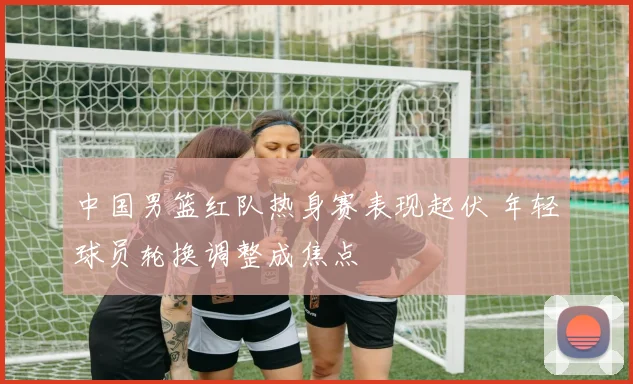 中国男篮红队热身赛表现起伏 年轻球员轮换调整成焦点