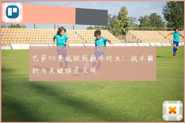 巴萨vs曼城欧冠巅峰对决：战术解析与关键球员点评