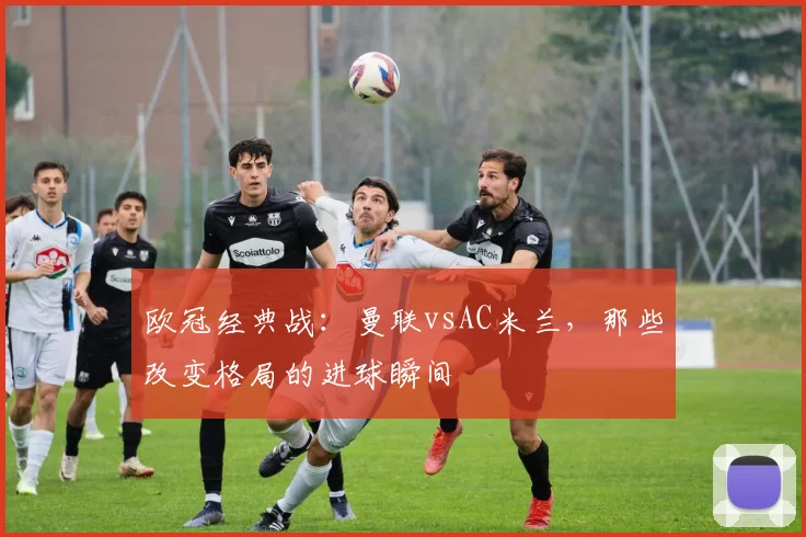 欧冠经典战：曼联vsAC米兰，那些改变格局的进球瞬间